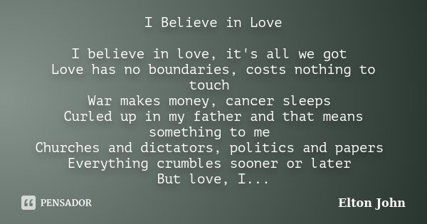 I Believe in Love I believe in love, it's all we got Love has no boundaries, costs nothing to touch War makes money, cancer sleeps Curled up in my father and th... Frase de Elton John.