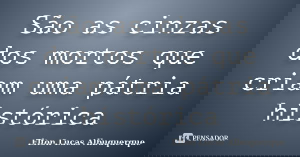 São as cinzas dos mortos que criam uma pátria histórica... Frase de Elton Lucas Albuquerque.