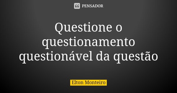 Questione o questionamento questionável da questão... Frase de Elton Monteiro.