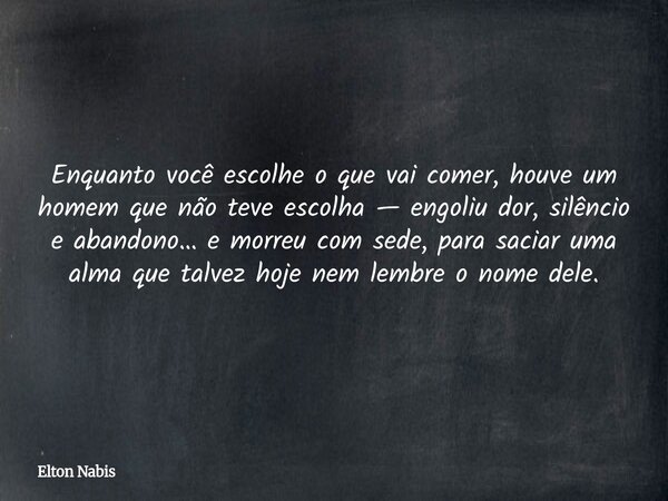 Enquanto você escolhe o que vai comer, houve um homem que não teve escolha — engoliu dor, silêncio e abandono… e morreu com sede, para saciar uma alma que talve... Frase de Elton Nabis.