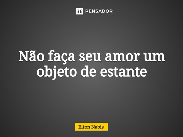 ⁠Não faça seu amor um objeto de estante... Frase de Elton Nabis.