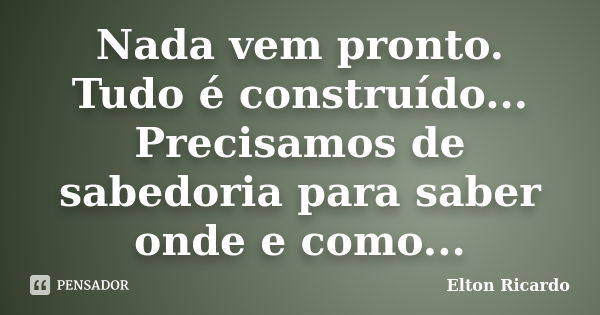 Nada vem pronto. Tudo é construído... Precisamos de sabedoria para saber onde e como...... Frase de Elton Ricardo.