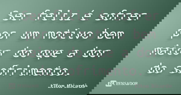 Ser feliz é sofrer por um motivo bem maior do que a dor do sofrimento.... Frase de Elton Ricardo.