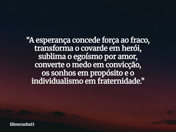 “A esperança concede força ao fraco, transforma o covarde em herói, sublima o egoísmo por amor, converte o medo em convicção, os sonhos em propósito e o individ... Frase de eltoncunha13.