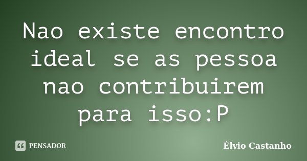 Nao existe encontro ideal se as pessoa nao contribuirem para isso:P... Frase de Élvio Castanho.