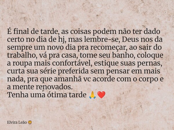 É final de tarde, as coisas podem não ter dado certo no dia de hj, mas lembre-se, Deus nos da sempre um novo dia pra recomeçar, ao sair do trabalho, vá pra casa... Frase de Elvira Leão.
