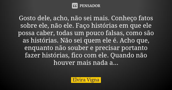 Gosto dele, acho, não sei mais. Conheço fatos sobre ele, não ele. Faço histórias em que ele possa caber, todas um pouco falsas, como são as histórias. Não sei q... Frase de Elvira Vigna.