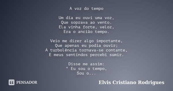 A voz do tempo Um dia eu ouvi uma voz, Que soprava ao vento. Ela vinha forte, veloz, Era o ancião tempo. Veio me dizer algo importante, Que apenas eu podia ouvi... Frase de ELVIS CRISTIANO RODRIGUES.