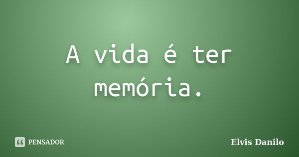 A vida é ter memória.... Frase de Elvis Danilo.