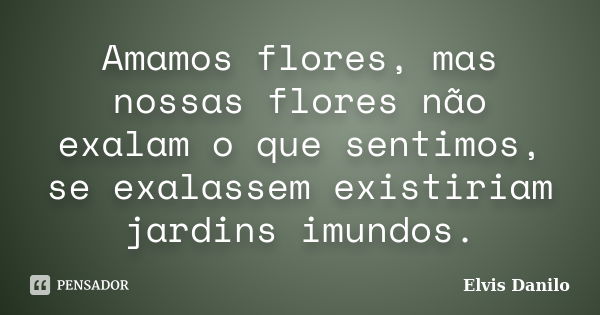 Amamos flores, mas nossas flores não exalam o que sentimos, se exalassem existiriam jardins imundos.... Frase de Elvis Danilo.