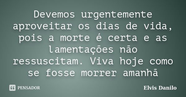 Devemos urgentemente aproveitar os dias de vida, pois a morte é certa e as lamentações não ressuscitam. Viva hoje como se fosse morrer amanhã... Frase de Elvis Danilo.