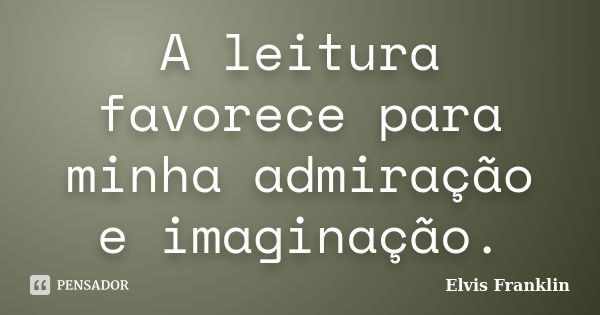 A leitura favorece para minha admiração e imaginação.... Frase de Elvis Franklin.