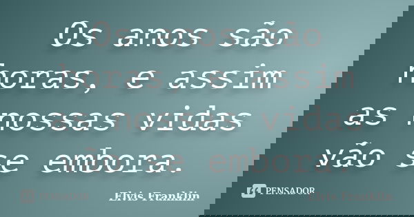 Os anos são horas, e assim as nossas vidas vão se embora.... Frase de Elvis Franklin.