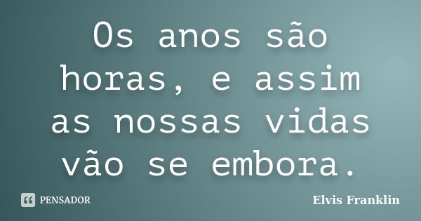 Os anos são horas, e assim as nossas vidas vão se embora.... Frase de Elvis Franklin.