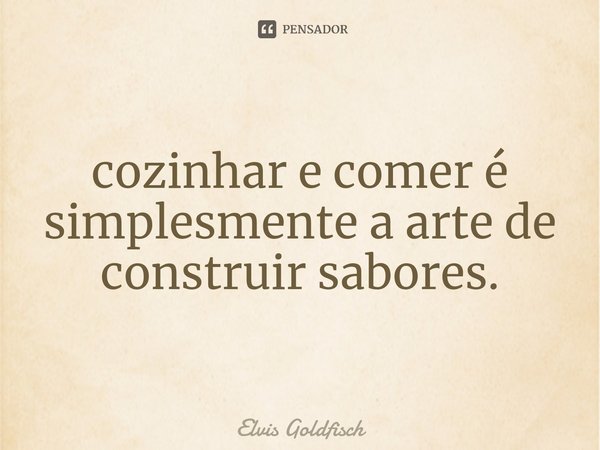 ⁠cozinhar e comer é simplesmente a arte de construir sabores.... Frase de Elvis Goldfisch.