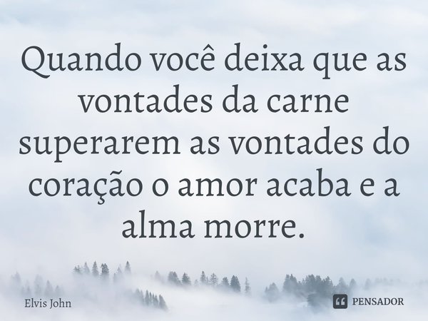 ⁠Quando você deixa que as vontades da carne superarem as vontades do coração o amor acaba e a alma morre.... Frase de Elvis John.