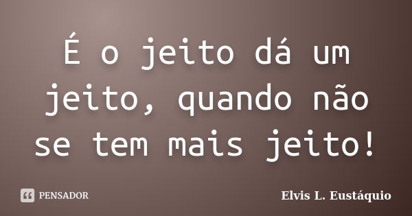 É o jeito dá um jeito, quando não se tem mais jeito!... Frase de Elvis L. Eustáquio.