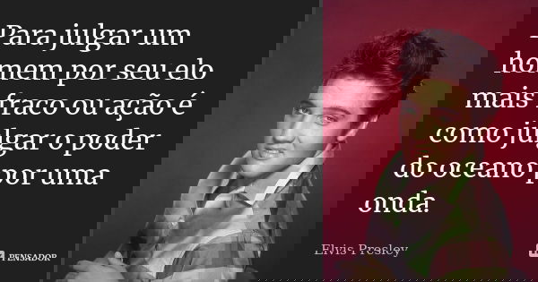 Para julgar um homem por seu elo mais fraco ou ação é como julgar o poder do oceano por uma onda.... Frase de Elvis Presley.