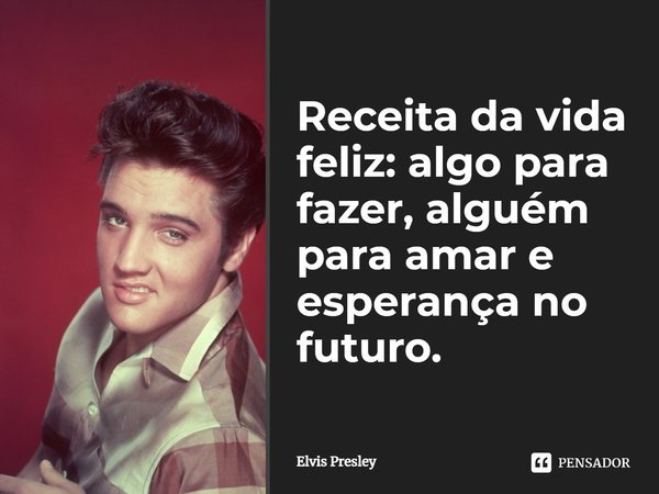 Receita da vida feliz: algo para fazer, alguém para amar e esperança no futuro.... Frase de Elvis Presley.