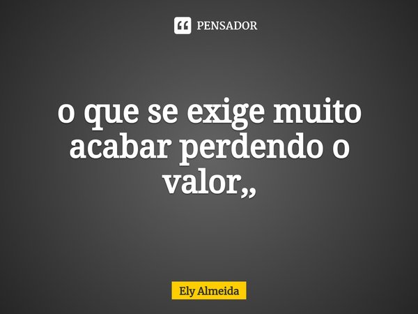 ⁠o que se exige muito acabar perdendo o valor,,... Frase de Ely Almeida.
