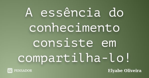 A essência do conhecimento consiste em compartilha-lo!... Frase de Elyabe Oliveira.