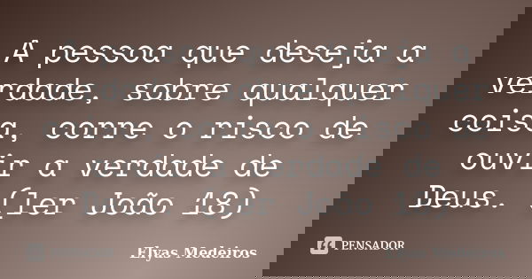 A pessoa que deseja a verdade, sobre qualquer coisa, corre o risco de ouvir a verdade de Deus. (ler João 18)... Frase de Elyas Medeiros.