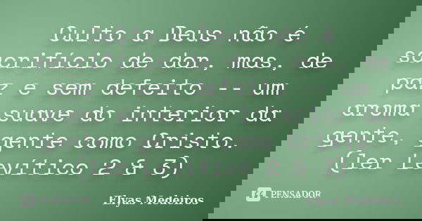 Culto a Deus não é sacrifício de dor, mas, de paz e sem defeito -- um aroma suave do interior da gente, gente como Cristo. (ler Levítico 2 & 3)... Frase de Elyas Medeiros.