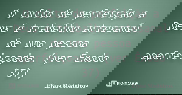 O culto de perfeição a Deus é trabalho artesanal de uma pessoa aperfeiçoada. (ver Êxodo 37)... Frase de Elyas Medeiros.