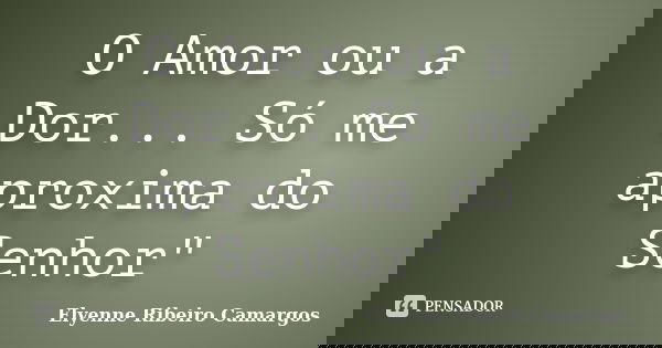 O Amor ou a Dor... Só me aproxima do Senhor"... Frase de Elyenne Ribeiro Camargos.