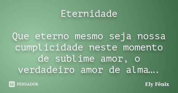 Eternidade Que eterno mesmo seja nossa cumplicidade neste momento de sublime amor, o verdadeiro amor de alma….... Frase de Ely Fênix.