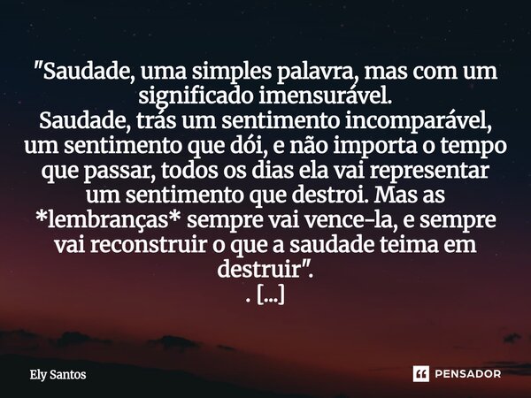 "Saudade, uma simples palavra, mas com um significado imensurável. Saudade, trás um sentimento incomparável, um sentimento que dói, e não importa o tempo ... Frase de Ely santos.