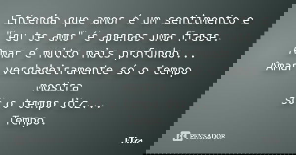Entenda que amor é um sentimento e "eu te amo" é apenas uma frase. Amar é muito mais profundo... Amar verdadeiramente só o tempo mostra só o tempo diz... Frase de Elza.