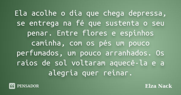 Ela acolhe o dia que chega depressa, se entrega na fé que sustenta o seu penar. Entre flores e espinhos caminha, com os pés um pouco perfumados, um pouco arranh... Frase de Elza Nack.