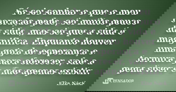 Só sei sonhar o que o meu coração pede, sei muito pouco da vida, mas sei que a vida é magnifica. Enquanto houver uma gota de esperança e ternura para oferecer, ... Frase de Elza Nack.