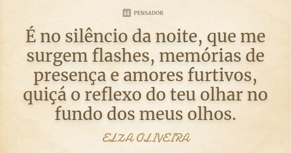 É no silêncio da noite, que me surgem flashes, memórias de presença e amores furtivos, quiçá o reflexo do teu olhar no fundo dos meus olhos.... Frase de Elza Oliveira.