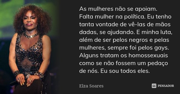 As mulheres não se apoiam. Falta mulher na política. Eu tenho tanta vontade de vê-las de mãos dadas, se ajudando. E minha luta, além de ser pelos negros e pelas... Frase de Elza Soares.