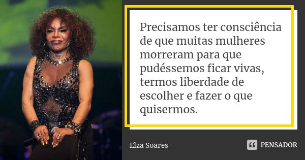 Precisamos ter consciência de que muitas mulheres morreram para que pudéssemos ficar vivas, termos liberdade de escolher e fazer o que quisermos.... Frase de Elza Soares.