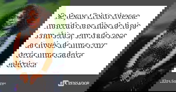 Se Jesus Cristo tivesse morrido nos dias de hoje com ética, em toda casa ao invés de uma cruz teria uma cadeira elétrica.... Frase de Elza Soares.