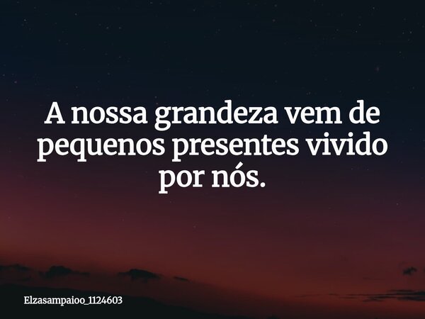A nossa grandeza vem de pequenos presentes vivido por nós.... Frase de elzasampaioo_1124603.