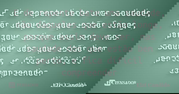 E de repente bate uma saudade, não daqueles que estão longe, porque assim deve ser, mas saudade dos que estão bem perto, e fica difícil compreender... Frase de Elzi Candido.