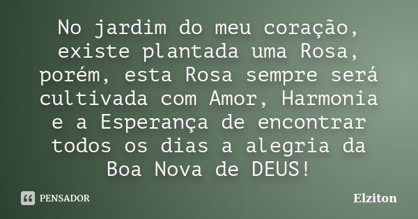 No jardim do meu coração, existe plantada uma Rosa, porém, esta Rosa sempre será cultivada com Amor, Harmonia e a Esperança de encontrar todos os dias a alegria... Frase de Elziton.