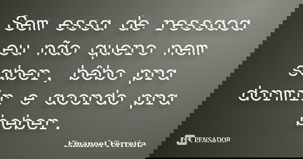Sem essa de ressaca eu não quero nem saber, bêbo pra dormir e acordo pra beber.... Frase de Emanoel Ferreira.