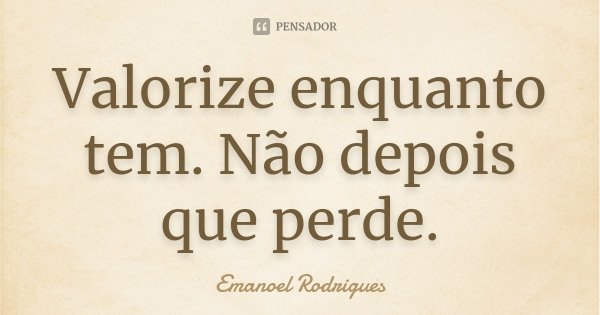 Valorize enquanto tem. Não depois que perde.... Frase de Emanoel Rodrigues.