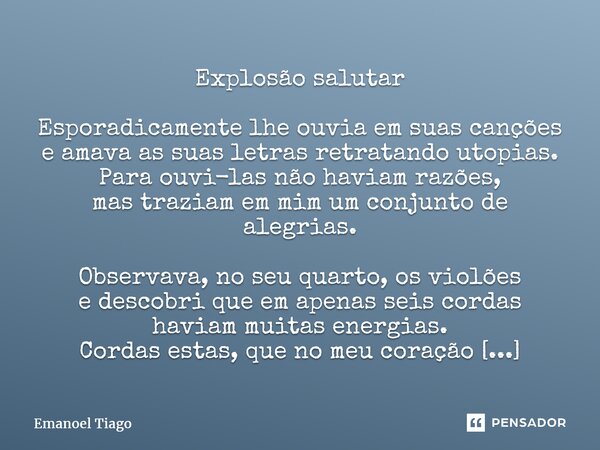 ⁠Explosão salutar Esporadicamente lhe ouvia em suas canções e amava as suas letras retratando utopias. Para ouvi-las não haviam razões, mas traziam em mim um co... Frase de Emanoel Tiago.