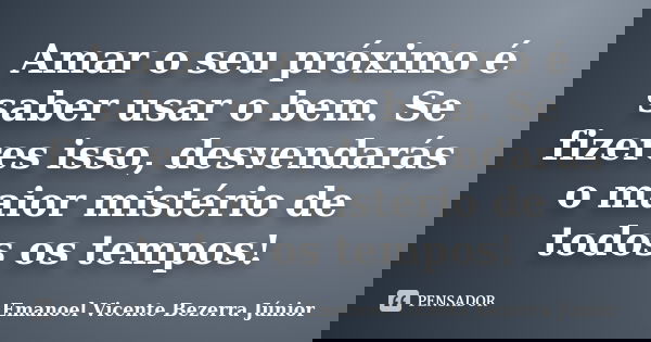 Amar o seu próximo é saber usar o bem. Se fizeres isso, desvendarás o maior mistério de todos os tempos!... Frase de Emanoel Vicente Bezerra Júnior.