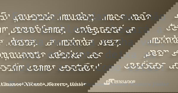 Eu queria mudar, mas não tem problema, chegará a minha hora, a minha vez, por enquanto deixa as coisas assim como estão!... Frase de Emanoel Vicente Bezerra Júnior.