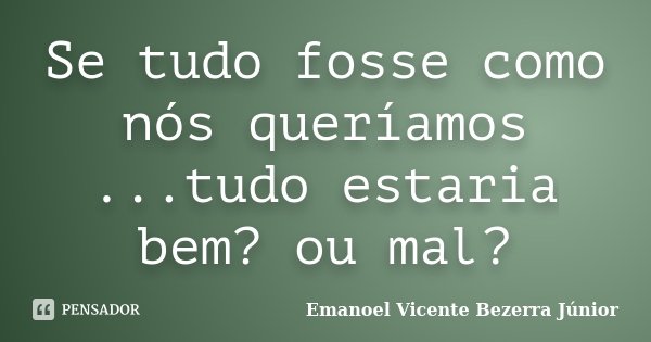 Se tudo fosse como nós queríamos ...tudo estaria bem? ou mal?... Frase de Emanoel Vicente Bezerra Júnior.