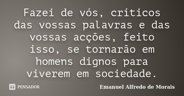 Fazei de vós, críticos das vossas palavras e das vossas acções, feito isso, se tornarão em homens dignos para viverem em sociedade.... Frase de Emanuel Alfredo de Morais.