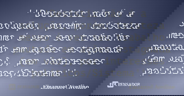 ''Desistir não é a solução, porém; tristeza mesmo é ver seu trabalho pautado em ações estagnada (em vão), por interesses políticos/Sistema''.... Frase de Emanuel Avelino.