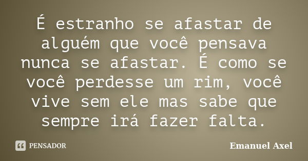 É estranho se afastar de alguém que você pensava nunca se afastar. É como se você perdesse um rim, você vive sem ele mas sabe que sempre irá fazer falta.... Frase de Emanuel Axel.